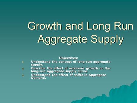 Growth and Long Run Aggregate Supply Objectives: 1. Understand the concept of long-run aggregate supply. 2. Describe the effect of economic growth on the.