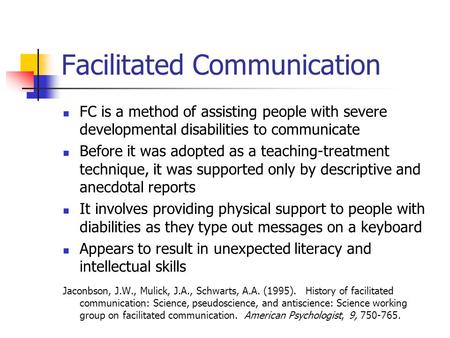 Facilitated Communication FC is a method of assisting people with severe developmental disabilities to communicate Before it was adopted as a teaching-treatment.