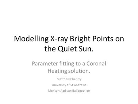 Modelling X-ray Bright Points on the Quiet Sun. Parameter fitting to a Coronal Heating solution. Matthew Chantry Mentor: Aad van Ballegooijen University.