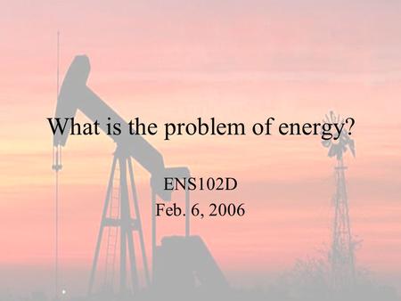 What is the problem of energy? ENS102D Feb. 6, 2006.