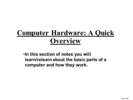 James Tam Computer Hardware: A Quick Overview In this section of notes you will learn/relearn about the basic parts of a computer and how they work.
