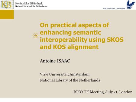 On practical aspects of enhancing semantic interoperability using SKOS and KOS alignment Antoine ISAAC Vrije Universiteit Amsterdam National Library of.