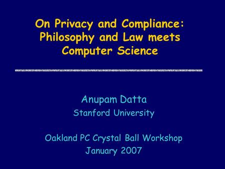 On Privacy and Compliance: Philosophy and Law meets Computer Science Anupam Datta Stanford University Oakland PC Crystal Ball Workshop January 2007.