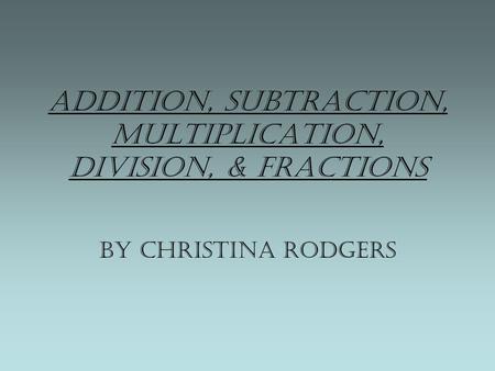 Addition, Subtraction, Multiplication, Division, & Fractions By Christina Rodgers.