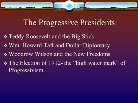 The Progressive Presidents  Teddy Roosevelt and the Big Stick  Wm. Howard Taft and Dollar Diplomacy  Woodrow Wilson and the New Freedoms  The Election.