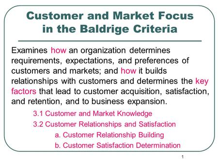 1 Customer and Market Focus in the Baldrige Criteria Examines how an organization determines requirements, expectations, and preferences of customers and.
