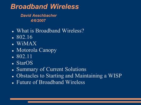 Broadband Wireless David Aeschbacher 4/6/2007 What is Broadband Wireless? 802.16 WiMAX Motorola Canopy 802.11 StarOS Summary of Current Solutions Obstacles.