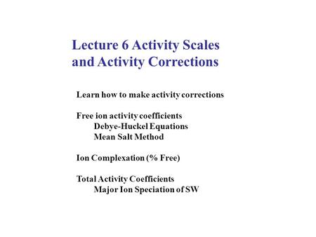 Lecture 6 Activity Scales and Activity Corrections Learn how to make activity corrections Free ion activity coefficients Debye-Huckel Equations Mean Salt.