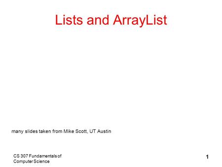 CS 307 Fundamentals of Computer Science 1 Lists and ArrayList many slides taken from Mike Scott, UT Austin.