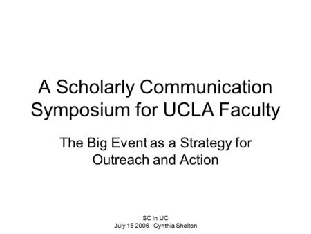 SC In UC July 15 2006 Cynthia Shelton A Scholarly Communication Symposium for UCLA Faculty The Big Event as a Strategy for Outreach and Action.