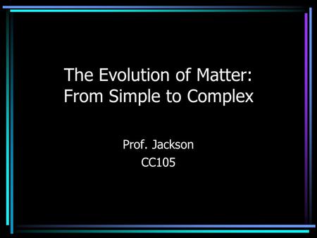 The Evolution of Matter: From Simple to Complex Prof. Jackson CC105.