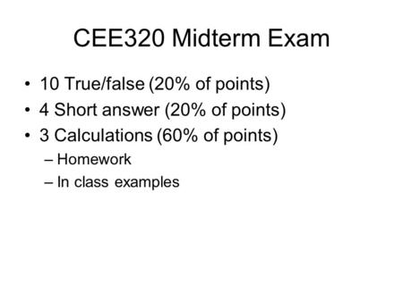 CEE320 Midterm Exam 10 True/false (20% of points) 4 Short answer (20% of points) 3 Calculations (60% of points) –Homework –In class examples.