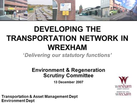 DEVELOPING THE TRANSPORTATION NETWORK IN WREXHAM ‘Delivering our statutory functions’ Environment & Regeneration Scrutiny Committee 13 December 2007 Transportation.
