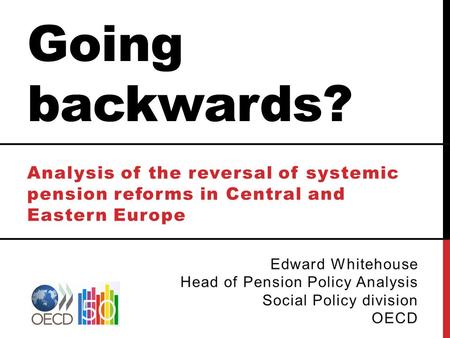 Going backwards? Analysis of the reversal of systemic pension reforms in Central and Eastern Europe Edward Whitehouse Head of Pension Policy Analysis Social.