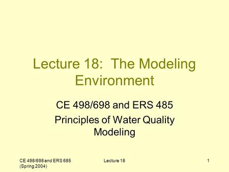 CE 498/698 and ERS 685 (Spring 2004) Lecture 181 Lecture 18: The Modeling Environment CE 498/698 and ERS 485 Principles of Water Quality Modeling.