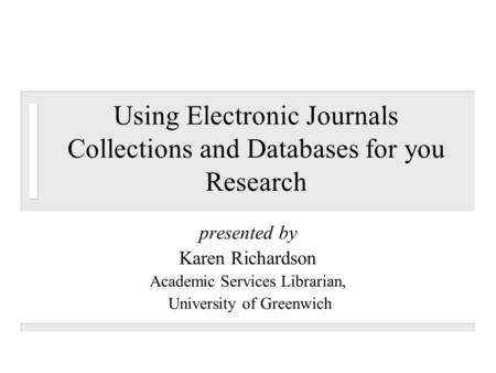 Using Electronic Journals Collections and Databases for you Research presented by Karen Richardson Academic Services Librarian, University of Greenwich.
