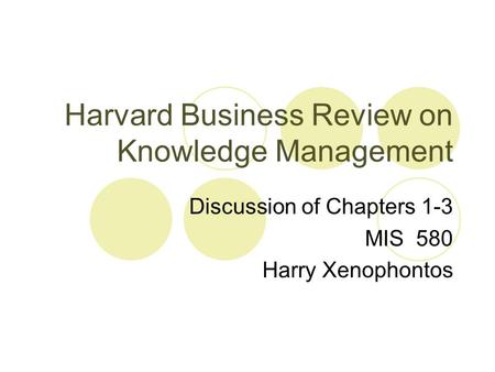 Harvard Business Review on Knowledge Management Discussion of Chapters 1-3 MIS 580 Harry Xenophontos.