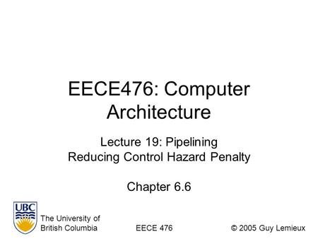 EECE476: Computer Architecture Lecture 19: Pipelining Reducing Control Hazard Penalty Chapter 6.6 The University of British ColumbiaEECE 476© 2005 Guy.