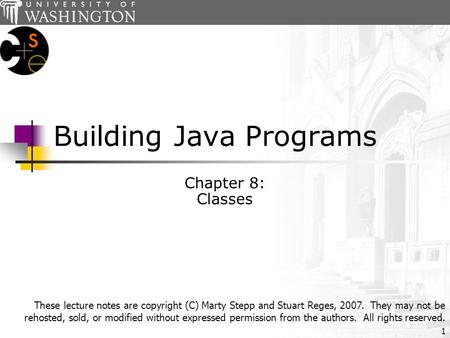 1 Building Java Programs Chapter 8: Classes These lecture notes are copyright (C) Marty Stepp and Stuart Reges, 2007. They may not be rehosted, sold, or.