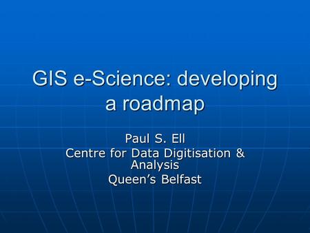 GIS e-Science: developing a roadmap Paul S. Ell Centre for Data Digitisation & Analysis Queen’s Belfast.