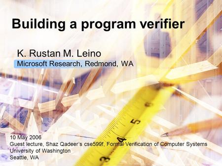 Building a program verifier K. Rustan M. Leino Microsoft Research, Redmond, WA 10 May 2006 Guest lecture, Shaz Qadeer’s cse599f, Formal Verification of.