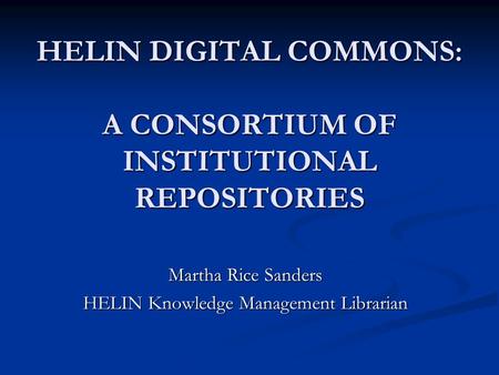 HELIN DIGITAL COMMONS: A CONSORTIUM OF INSTITUTIONAL REPOSITORIES Martha Rice Sanders HELIN Knowledge Management Librarian.