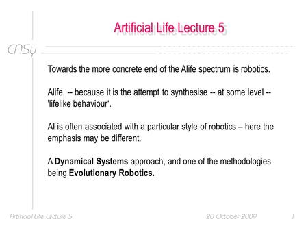 EASy 20 October 2009Artificial Life Lecture 51 Towards the more concrete end of the Alife spectrum is robotics. Alife -- because it is the attempt to synthesise.