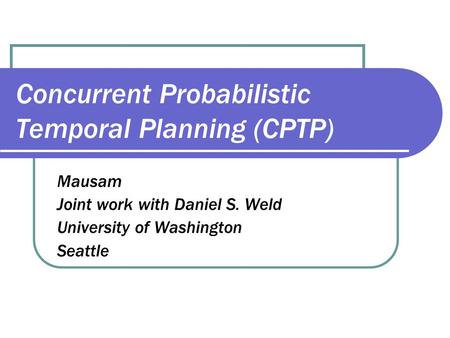 Concurrent Probabilistic Temporal Planning (CPTP) Mausam Joint work with Daniel S. Weld University of Washington Seattle.