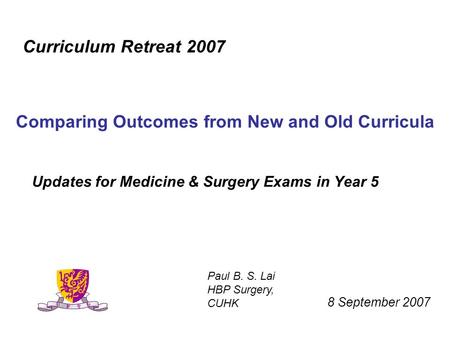 Updates for Medicine & Surgery Exams in Year 5 Curriculum Retreat 2007 Comparing Outcomes from New and Old Curricula 8 September 2007 Paul B. S. Lai HBP.