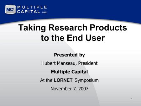 1 Taking Research Products to the End User Presented by Hubert Manseau, President Multiple Capital At the LORNET Symposium November 7, 2007.