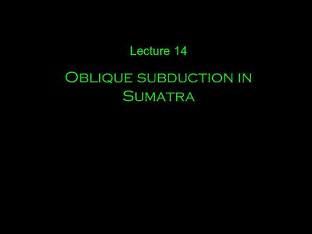 Lecture 14 Oblique subduction in Sumatra. A few other examples of oblique subduction.