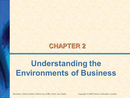 Business, Sixth Canadian Edition, by Griffin, Ebert, and StarkeCopyright © 2008 Pearson Education Canada CHAPTER 2 Understanding the Environments of Business.