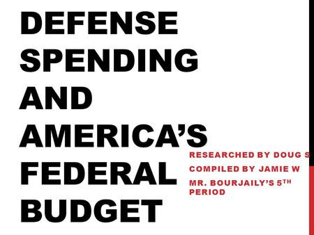 DEFENSE SPENDING AND AMERICA’S FEDERAL BUDGET RESEARCHED BY DOUG S COMPILED BY JAMIE W MR. BOURJAILY’S 5 TH PERIOD.