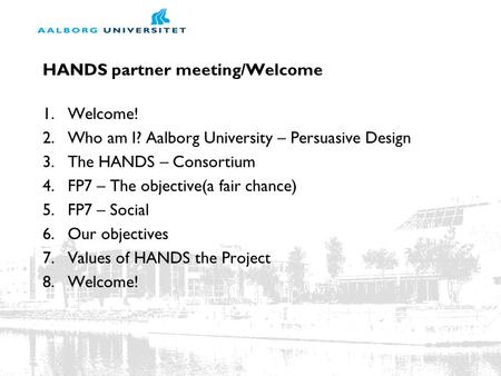 HANDS partner meeting/Welcome 1.Welcome! 2.Who am I? Aalborg University – Persuasive Design 3.The HANDS – Consortium 4.FP7 – The objective(a fair chance)