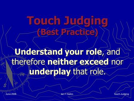 Touch Judging June 2006Ian F Hailes Touch Judging (Best Practice) Understand your role, and therefore neither exceed nor underplay that role.