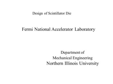Design of Scintillator Die Fermi National Accelerator Laboratory Department of Mechanical Engineering Northern Illinois University.