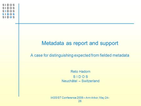 IASSIST Conference 2006 – Ann Arbor, May 24- 26 Metadata as report and support A case for distinguishing expected from fielded metadata Reto Hadorn S I.