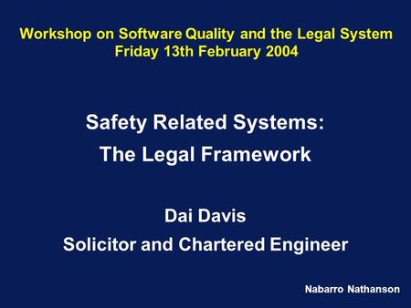 Nabarro Nathanson Workshop on Software Quality and the Legal System Friday 13th February 2004 Safety Related Systems: The Legal Framework Dai Davis Solicitor.