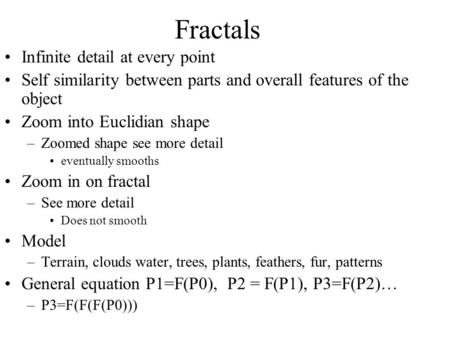 Fractals Infinite detail at every point Self similarity between parts and overall features of the object Zoom into Euclidian shape –Zoomed shape see more.