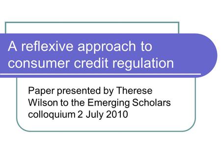 A reflexive approach to consumer credit regulation Paper presented by Therese Wilson to the Emerging Scholars colloquium 2 July 2010.