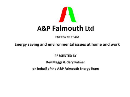 A&P Falmouth Ltd ENERGY 09 TEAM Energy saving and environmental issues at home and work PRESENTED BY Kev Maggs & Gary Palmer on behalf of the A&P Falmouth.