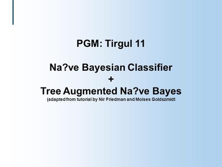 PGM: Tirgul 11 Na?ve Bayesian Classifier + Tree Augmented Na?ve Bayes (adapted from tutorial by Nir Friedman and Moises Goldszmidt.