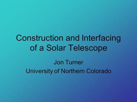Construction and Interfacing of a Solar Telescope Jon Turner University of Northern Colorado.