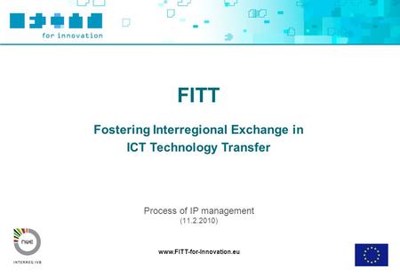 Www.FITT-for-Innovation.eu FITT Fostering Interregional Exchange in ICT Technology Transfer Process of IP management (11.2.2010)