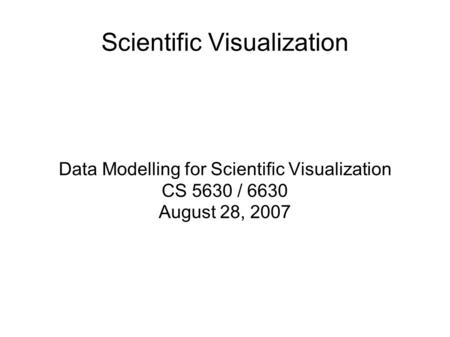 Scientific Visualization Data Modelling for Scientific Visualization CS 5630 / 6630 August 28, 2007.