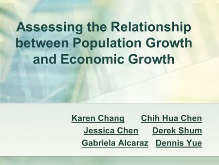 Assessing the Relationship between Population Growth and Economic Growth Karen Chang Chih Hua Chen Jessica Chen Derek Shum Gabriela Alcaraz Dennis Yue.