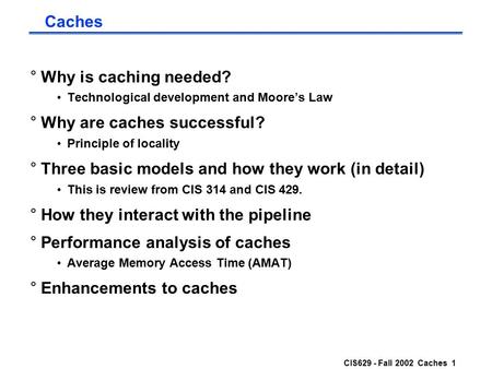 CIS629 - Fall 2002 Caches 1 Caches °Why is caching needed? Technological development and Moore’s Law °Why are caches successful? Principle of locality.