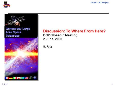 GLAST LAT Project 1S. Ritz Discussion: To Where From Here? DC2 Closeout Meeting 2 June, 2006 S. Ritz Gamma-ray Large Area Space Telescope.