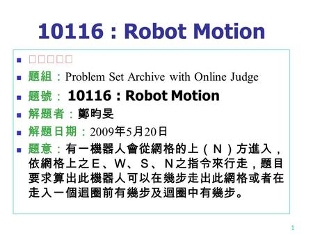 1 10116 : Robot Motion ★★☆☆☆ 題組： Problem Set Archive with Online Judge 題號： 10116 : Robot Motion 解題者：鄭昀旻 解題日期： 2009 年 5 月 20 日 題意：有一機器人會從網格的上（Ｎ）方進入， 依網格上之Ｅ、Ｗ、Ｓ、Ｎ之指令來行走，題目.