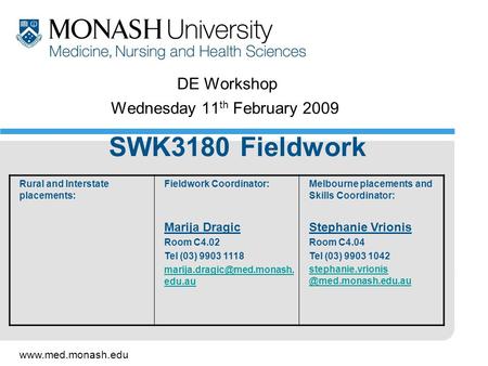 Www.med.monash.edu DE Workshop Wednesday 11 th February 2009 SWK3180 Fieldwork Rural and Interstate placements: Fieldwork Coordinator: Marija Dragic Room.